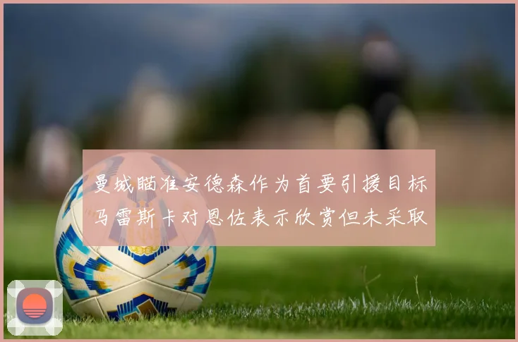 曼城瞄准安德森作为首要引援目标马雷斯卡对恩佐表示欣赏但未采取行动