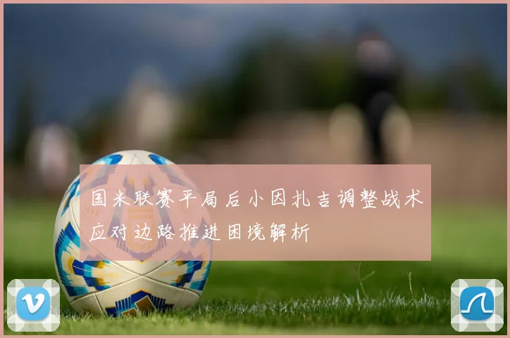 国米联赛平局后小因扎吉调整战术应对边路推进困境解析