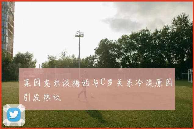 莱因克尔谈梅西与C罗关系冷淡原因引发热议