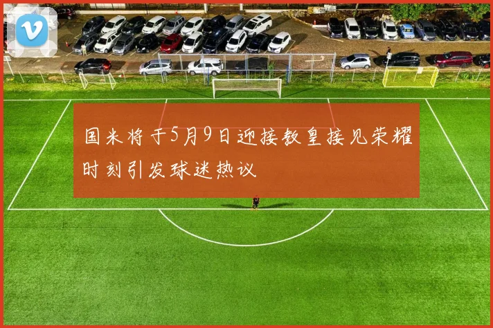 国米将于5月9日迎接教皇接见荣耀时刻引发球迷热议