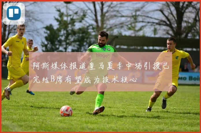 阿斯媒体报道皇马夏季中场引援已完结B席有望成为技术核心