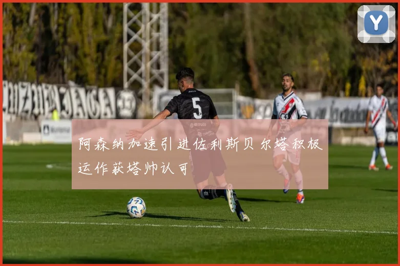 阿森纳加速引进佐利斯贝尔塔积极运作获塔帅认可