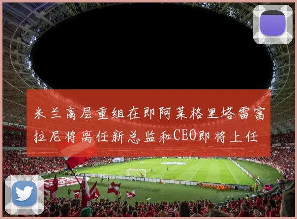 米兰高层重组在即阿莱格里塔雷富拉尼将离任新总监和CEO即将上任