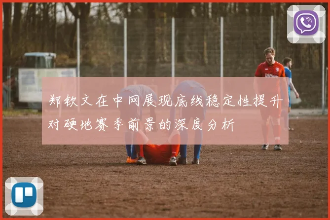 郑钦文在中网展现底线稳定性提升对硬地赛季前景的深度分析