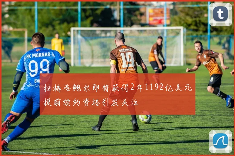 拉梅洛鲍尔即将获得2年1192亿美元提前续约资格引发关注