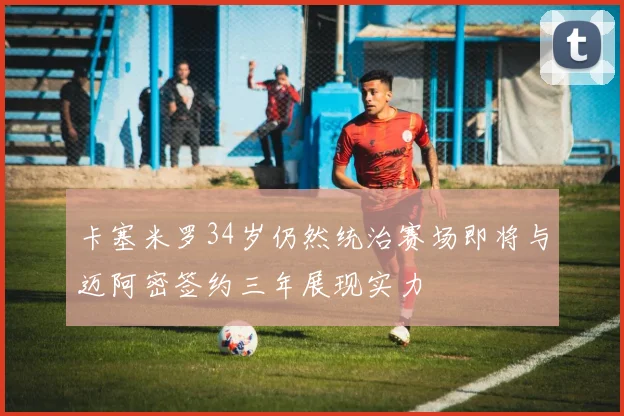 卡塞米罗34岁仍然统治赛场即将与迈阿密签约三年展现实力