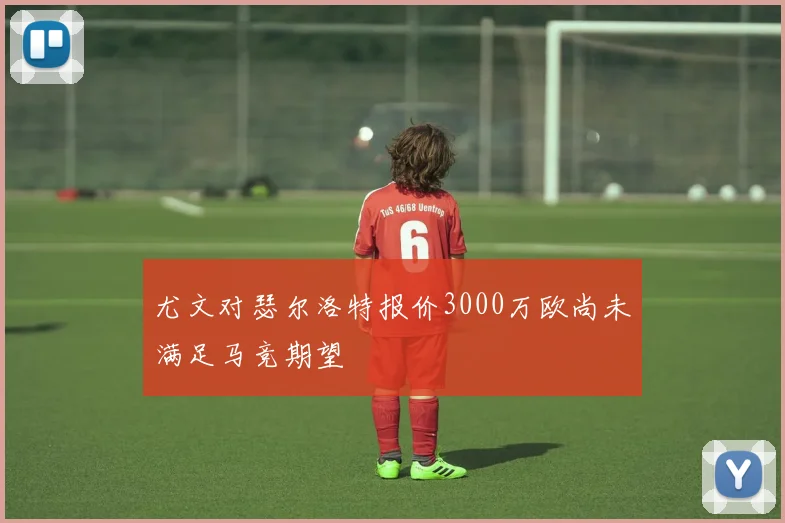 尤文对瑟尔洛特报价3000万欧尚未满足马竞期望