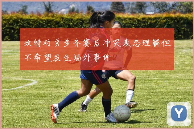 坎特对贡多齐赛后冲突表态理解但不希望发生场外事件