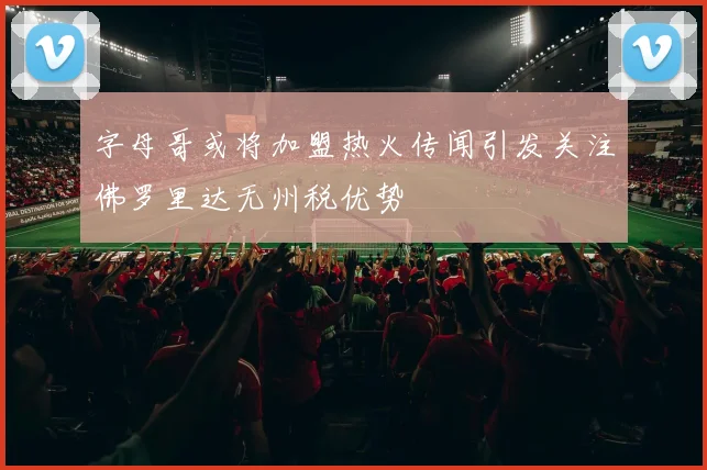 字母哥或将加盟热火传闻引发关注佛罗里达无州税优势
