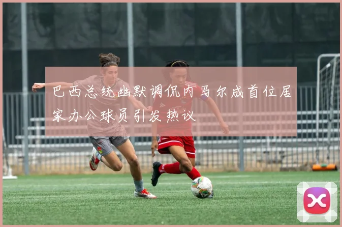 巴西总统幽默调侃内马尔成首位居家办公球员引发热议