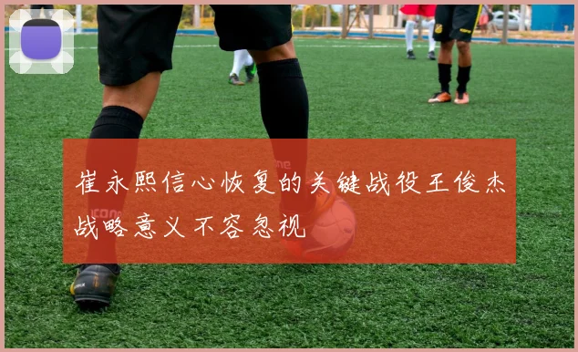 崔永熙信心恢复的关键战役王俊杰战略意义不容忽视
