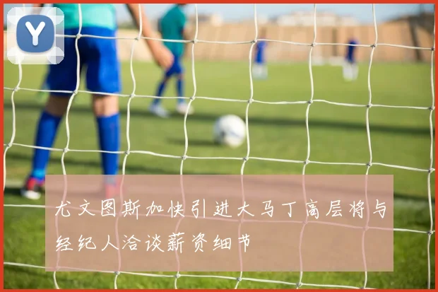 尤文图斯加快引进大马丁高层将与经纪人洽谈薪资细节