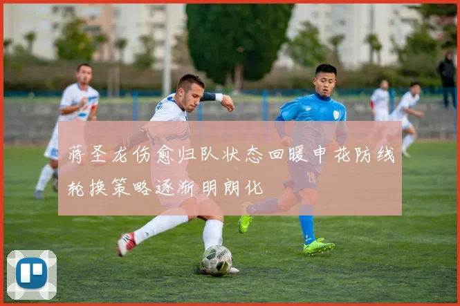 蒋圣龙伤愈归队状态回暖申花防线轮换策略逐渐明朗化