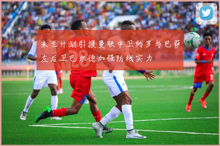 米兰计划引援曼联中卫约罗与巴萨左后卫巴尔德加强防线实力
