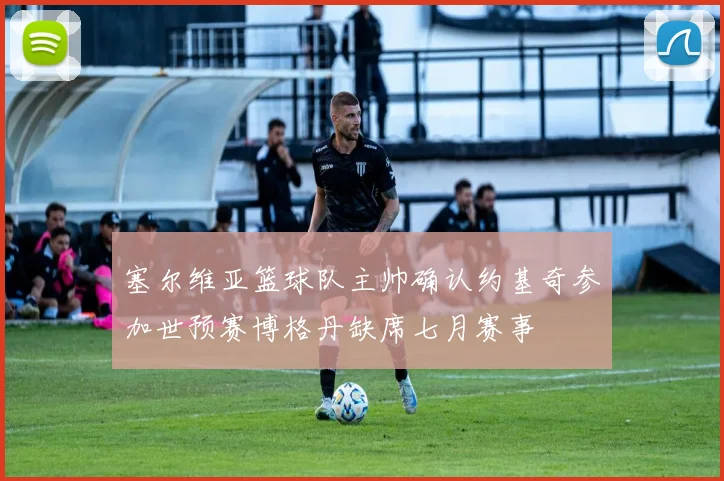 塞尔维亚篮球队主帅确认约基奇参加世预赛博格丹缺席七月赛事