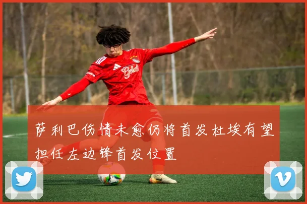 萨利巴伤情未愈仍将首发杜埃有望担任左边锋首发位置