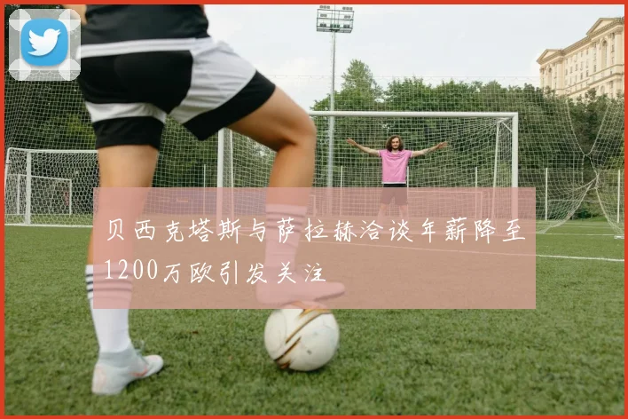 贝西克塔斯与萨拉赫洽谈年薪降至1200万欧引发关注