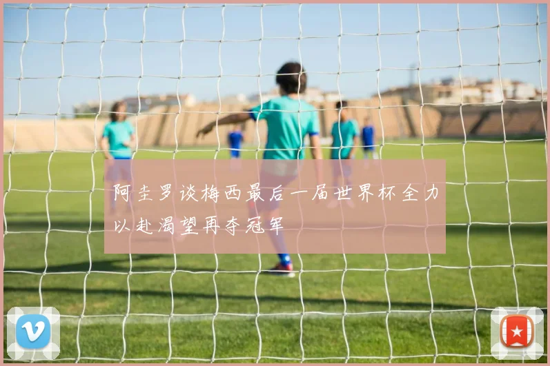 阿圭罗谈梅西最后一届世界杯全力以赴渴望再夺冠军
